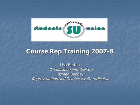 Course Rep Training 2007-8 Lisa Burton VP Education and Welfare Richard Buckley Representation and Democracy Co-ordinator.
