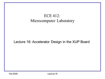 Fall 2006Lecture 16 Lecture 16: Accelerator Design in the XUP Board ECE 412: Microcomputer Laboratory.