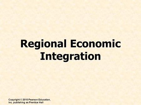 Regional Economic Integration Copyright © 2010 Pearson Education, Inc. publishing as Prentice Hall.