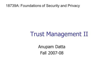 Trust Management II Anupam Datta Fall 2007-08 18739A: Foundations of Security and Privacy.