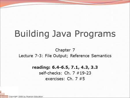Copyright 2008 by Pearson Education Building Java Programs Chapter 7 Lecture 7-3: File Output; Reference Semantics reading: 6.4-6.5, 7.1, 4.3, 3.3 self-checks: