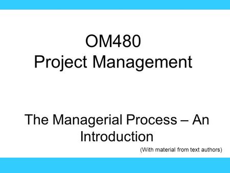 OM480 Project Management The Managerial Process – An Introduction (With material from text authors)