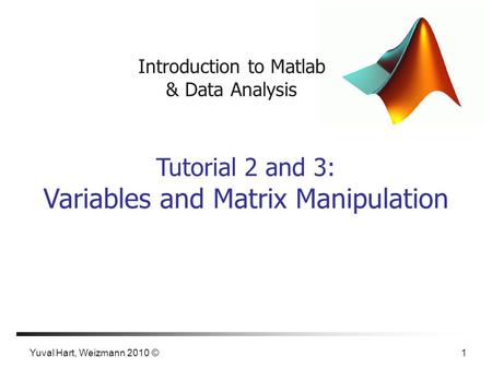 Yuval Hart, Weizmann 2010 © 1 Introduction to Matlab & Data Analysis Tutorial 2 and 3: Variables and Matrix Manipulation.