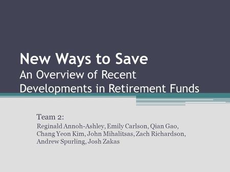 New Ways to Save An Overview of Recent Developments in Retirement Funds Team 2: Reginald Annoh-Ashley, Emily Carlson, Qian Gao, Chang Yeon Kim, John Mihalitsas,
