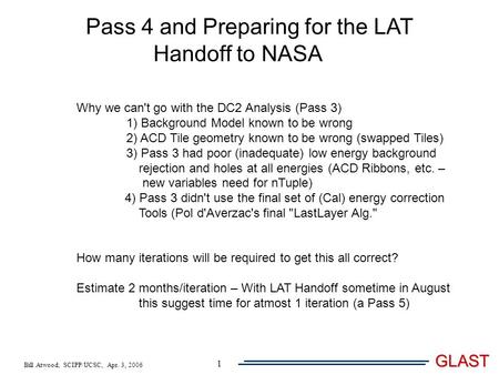 Bill Atwood, SCIPP/UCSC, Apr. 3, 2006 GLAST 1 Pass 4 and Preparing for the LAT Handoff to NASA Why we can't go with the DC2 Analysis (Pass 3) 1) Background.