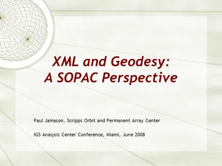 XML and Geodesy: A SOPAC Perspective Paul Jamason, Scripps Orbit and Permanent Array Center IGS Analysis Center Conference, Miami, June 2008.