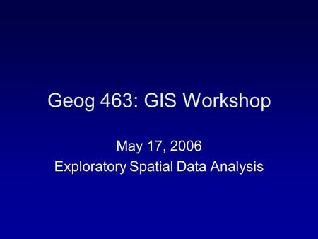 Geog 463: GIS Workshop May 17, 2006 Exploratory Spatial Data Analysis.