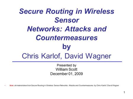 Secure Routing in Wireless Sensor Networks: Attacks and Countermeasures by Chris Karlof, David Wagner Presented by William Scott December 01, 2009 Note: