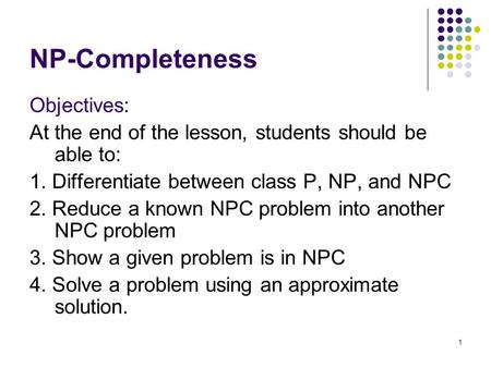 1 NP-Completeness Objectives: At the end of the lesson, students should be able to: 1. Differentiate between class P, NP, and NPC 2. Reduce a known NPC.