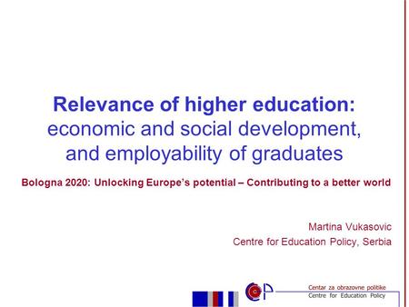 Bologna 2020: Unlocking Europe’s potential – Contributing to a better world Martina Vukasovic Centre for Education Policy, Serbia Relevance of higher education: