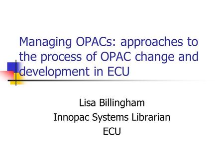 Managing OPACs: approaches to the process of OPAC change and development in ECU Lisa Billingham Innopac Systems Librarian ECU.
