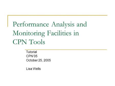 Performance Analysis and Monitoring Facilities in CPN Tools Tutorial CPN’05 October 25, 2005 Lisa Wells.