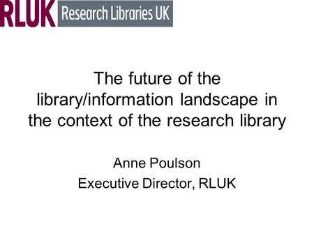 The future of the library/information landscape in the context of the research library Anne Poulson Executive Director, RLUK.
