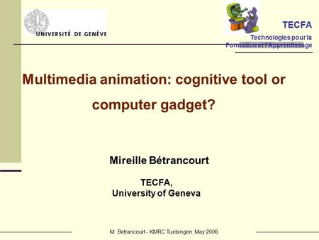 M. Betrancourt - KMRC Tuebingen, May 2006 Mireille Bétrancourt TECFA, University of Geneva Multimedia animation: cognitive tool or computer gadget? TECFA.