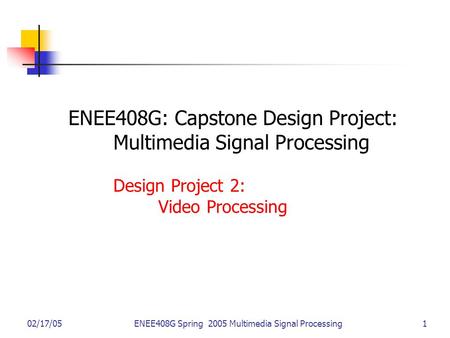 02/17/05ENEE408G Spring 2005 Multimedia Signal Processing 1 ENEE408G: Capstone Design Project: Multimedia Signal Processing Design Project 2: Video Processing.