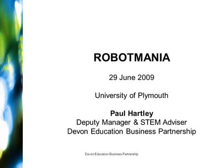 Devon Education Business Partnership ROBOTMANIA 29 June 2009 University of Plymouth Paul Hartley Deputy Manager & STEM Adviser Devon Education Business.
