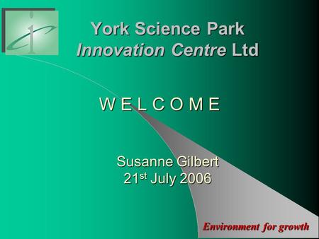 Environment for growth York Science Park Innovation Centre Ltd W E L C O M E Susanne Gilbert 21 st July 2006.