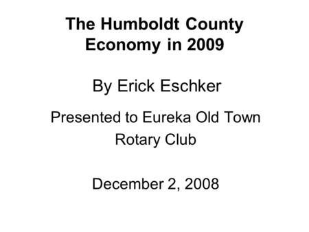 The Humboldt County Economy in 2009 By Erick Eschker Presented to Eureka Old Town Rotary Club December 2, 2008.