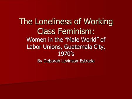 The Loneliness of Working Class Feminism: Women in the “Male World” of Labor Unions, Guatemala City, 1970’s By Deborah Levinson-Estrada.