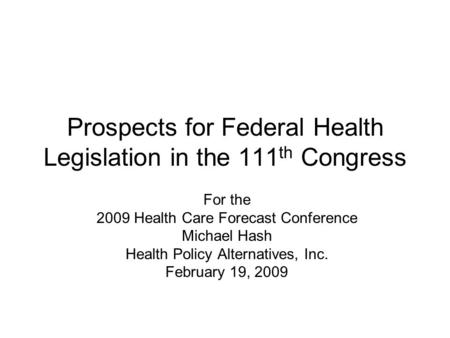Prospects for Federal Health Legislation in the 111 th Congress For the 2009 Health Care Forecast Conference Michael Hash Health Policy Alternatives, Inc.