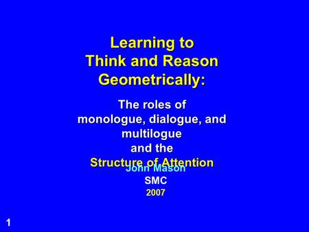 1 Learning to Think and Reason Geometrically: The roles of monologue, dialogue, and multilogue and the Structure of Attention 2007 John Mason SMC.