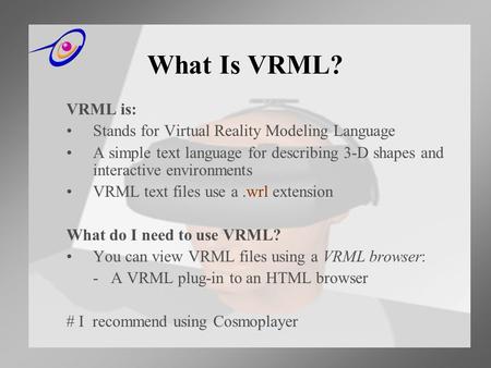 What Is VRML? VRML is: Stands for Virtual Reality Modeling Language A simple text language for describing 3-D shapes and interactive environments VRML.