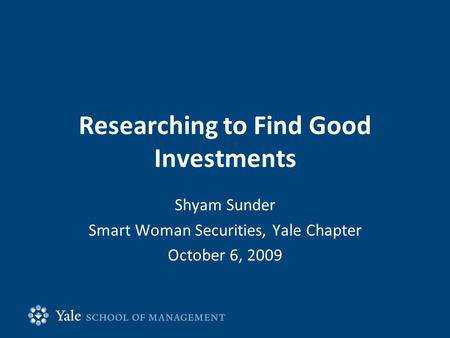Researching to Find Good Investments Shyam Sunder Smart Woman Securities, Yale Chapter October 6, 2009.
