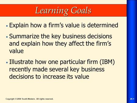 Copyright © 2004 South-Western. All rights reserved.20–1 Learning Goals Explain how a firm’s value is determined Summarize the key business decisions and.