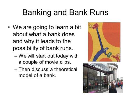 Banking and Bank Runs We are going to learn a bit about what a bank does and why it leads to the possibility of bank runs. –We will start out today with.