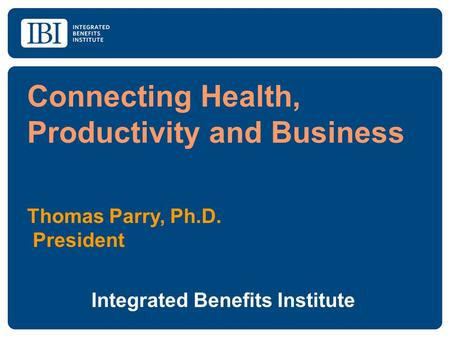 Connecting Health, Productivity and Business Thomas Parry, Ph.D. President Integrated Benefits Institute.