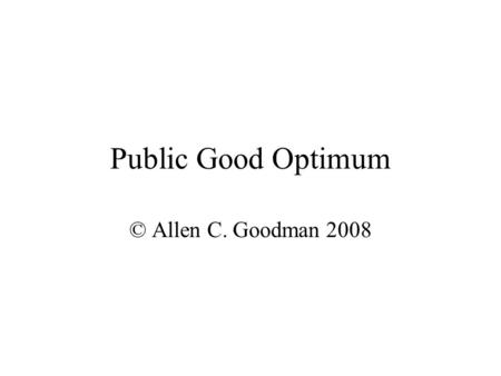 Public Good Optimum © Allen C. Goodman 2008. Public Goods Most important factor is that everyone gets the same amount. We have to get some agreement as.