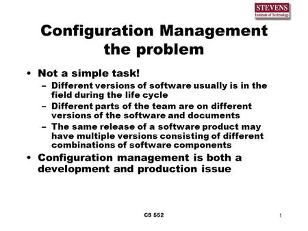 CS 5521 Configuration Management the problem Not a simple task! –Different versions of software usually is in the field during the life cycle –Different.