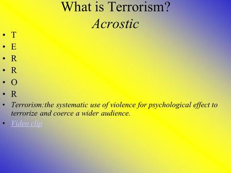 What is Terrorism? Acrostic T E R O R Terrorism:the systematic use of violence for psychological effect to terrorize and coerce a wider audience. Video.
