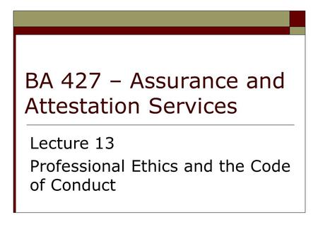 BA 427 – Assurance and Attestation Services Lecture 13 Professional Ethics and the Code of Conduct.