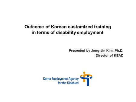 Presented by Jong-Jin Kim, Ph.D. Director of KEAD Outcome of Korean customized training in terms of disability employment.