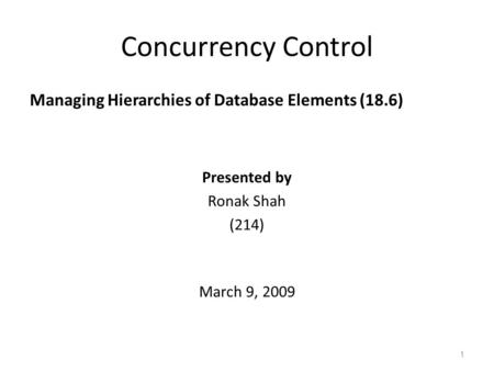 Concurrency Control Managing Hierarchies of Database Elements (18.6) 1 Presented by Ronak Shah (214) March 9, 2009.