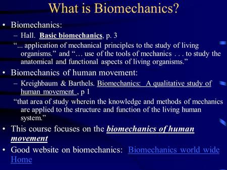 What is Biomechanics? Biomechanics: –Hall. Basic biomechanics, p. 3 “... application of mechanical principles to the study of living organisms.” and “…