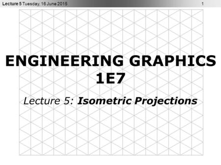 Lecture 5 Tuesday, 16 June 2015 1 ENGINEERING GRAPHICS 1E7 Lecture 5: Isometric Projections.