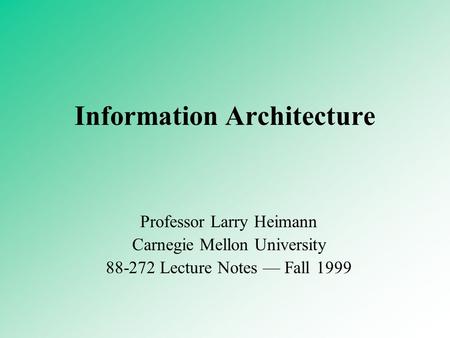 Information Architecture Professor Larry Heimann Carnegie Mellon University 88-272 Lecture Notes — Fall 1999.
