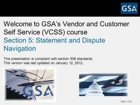 Slide 1 of 39 Welcome to GSA’s Vendor and Customer Self Service (VCSS) course Section 5: Statement and Dispute Navigation This presentation is compliant.
