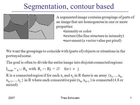 2007Theo Schouten1 Segmentation, contour based A segmented image contains groupings of parts of an image that are homogenous in one or more properties:
