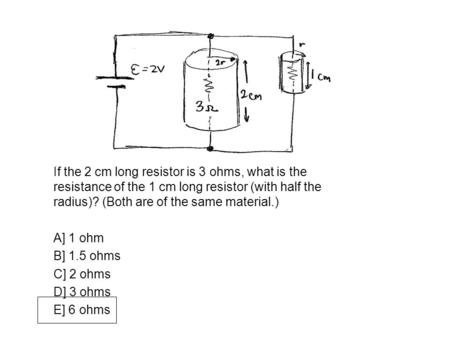 If the 2 cm long resistor is 3 ohms, what is the resistance of the 1 cm long resistor (with half the radius)? (Both are of the same material.) A] 1 ohm.