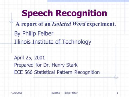 4/25/2001ECE566 Philip Felber1 Speech Recognition A report of an Isolated Word experiment. By Philip Felber Illinois Institute of Technology April 25,