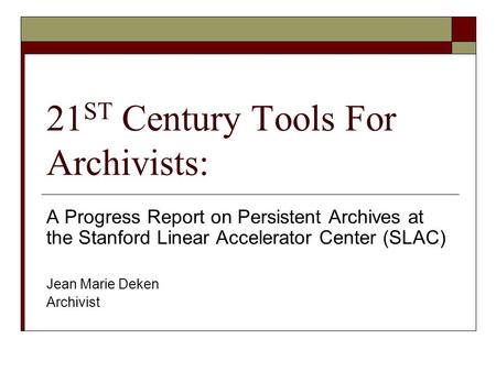 21 ST Century Tools For Archivists: A Progress Report on Persistent Archives at the Stanford Linear Accelerator Center (SLAC) Jean Marie Deken Archivist.