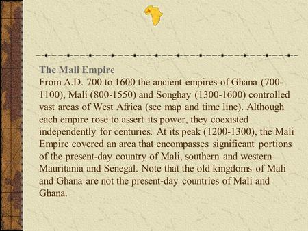 The Mali Empire From A.D. 700 to 1600 the ancient empires of Ghana (700-1100), Mali (800-1550) and Songhay (1300-1600) controlled vast areas of West Africa.