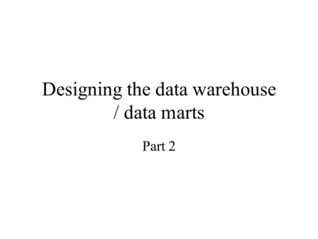 Designing the data warehouse / data marts Part 2.