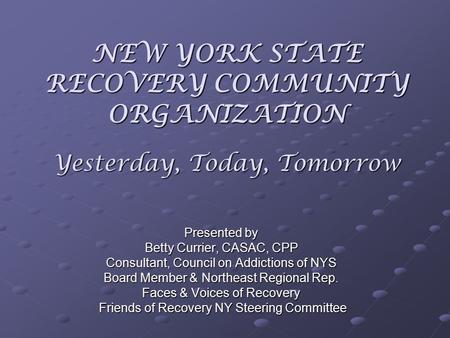 NEW YORK STATE RECOVERY COMMUNITY ORGANIZATION Yesterday, Today, Tomorrow Presented by Betty Currier, CASAC, CPP Consultant, Council on Addictions of NYS.