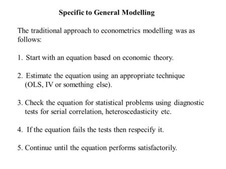 Specific to General Modelling The traditional approach to econometrics modelling was as follows: 1.Start with an equation based on economic theory. 2.Estimate.