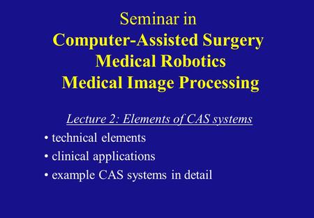 Seminar in Computer-Assisted Surgery Medical Robotics Medical Image Processing Lecture 2: Elements of CAS systems technical elements clinical applications.