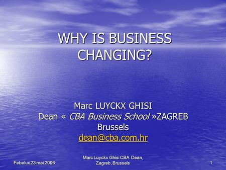 Marc Luyckx Ghisi CBA Dean, Zagreb, Brussels 1 Febelux 23 mai 2006 WHY IS BUSINESS CHANGING? Marc LUYCKX GHISI Dean « CBA Business School »ZAGREB Brussels.